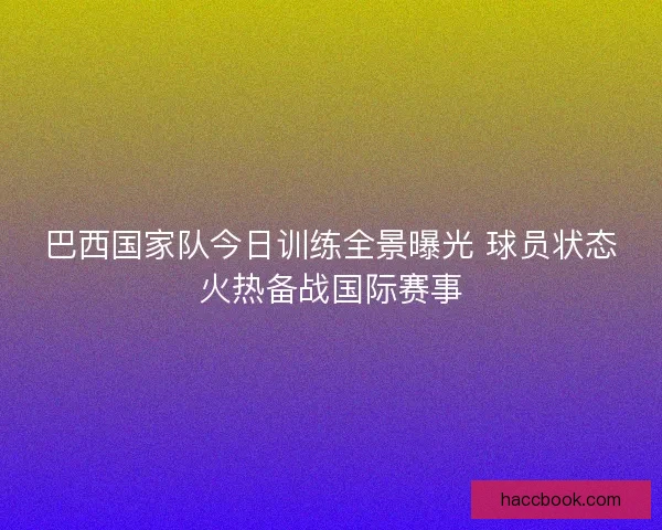 巴西国家队今日训练全景曝光 球员状态火热备战国际赛事