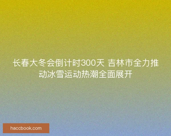 长春大冬会倒计时300天 吉林市全力推动冰雪运动热潮全面展开