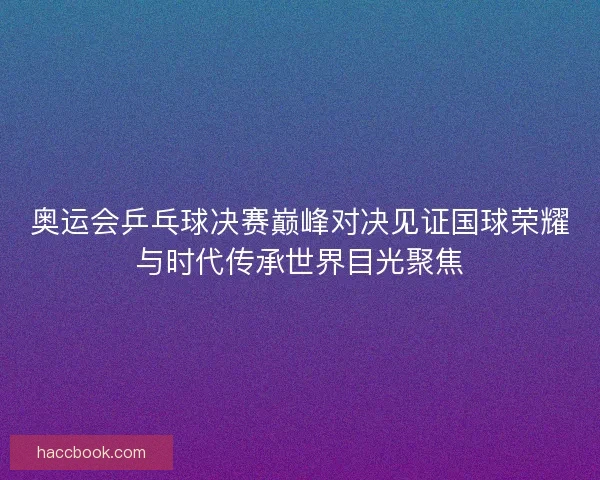 奥运会乒乓球决赛巅峰对决见证国球荣耀与时代传承世界目光聚焦
